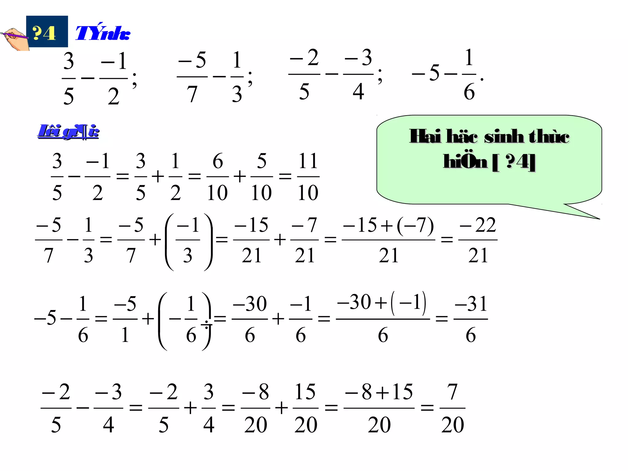 TÝnh:?4
;
2
1
5
3 −
− ;
3
1
7
5
−
−
;
4
3
5
2 −
−
−
.
6
1
5−−
10
11
10
5
10
6
2
1
5
3
2
1
5
3
=+=+=
−
−
21
22
21
)7(15
21
7
21
15
3
1
7
5
3
1
7
5 −
=
−+−
=
−
+
−
=




 −
+
−
=−
−
20
7
20
158
20
15
20
8
4
3
5
2
4
3
5
2
=
+−
=+
−
=+
−
=
−
−
−
( )30 11 5 1 30 1 31
5
6 1 6 6 6 6 6
− + −− − − − 
− − = + − = + = = ÷
 
Lêi gi¶i:Lêi gi¶i: Hai häc sinh thùcHai häc sinh thùc
hiÖn [ ?4]hiÖn [ ?4]
 