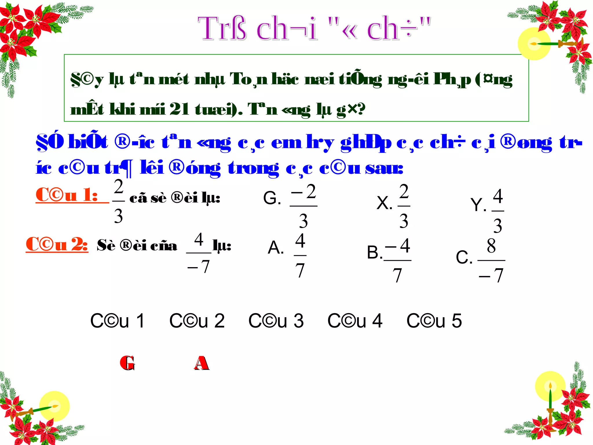 §©y lµ tªn mét nhµ To¸n häc næi tiÕng ng­êi Ph¸p (¤ng
mÊt khi míi 21 tuæi). Tªn «ng lµ g×?
§Ó biÕt ®­îc tªn «ng c¸c em h·y ghÐp c¸c ch÷ c¸i ®øng tr­
íc c©u tr¶ lêi ®óng trong c¸c c©u sau:
G.
3
2−
X.
3
2
Y.
3
4C©u 1:
C©u 2: Sè ®èi cña lµ:
7
4
−
A.
7
4
B.
7
4−
C.
7
8
−
3
2 cã sè ®èi lµ:
C©u 1 C©u 2 C©u 3 C©u 4 C©u 5
GG AA
 
