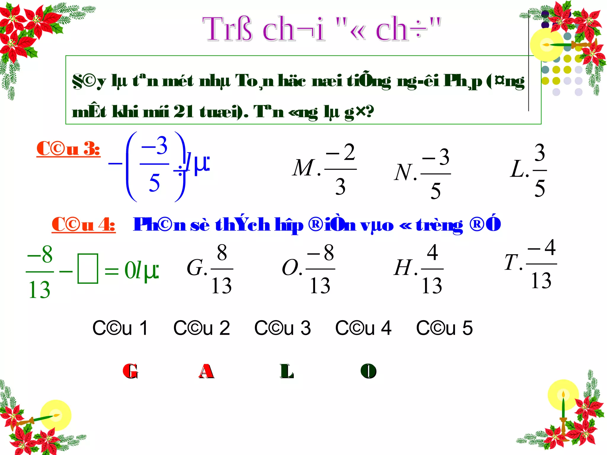 §©y lµ tªn mét nhµ To¸n häc næi tiÕng ng­êi Ph¸p (¤ng
mÊt khi míi 21 tuæi). Tªn «ng lµ g×?
C©u 1 C©u 2 C©u 3 C©u 4 C©u 5
GG AA
C©u 3: 3
5
− 
− ÷
 
µ:l
5
3
.L
5
3
.
−
N
3
2
.
−
M
LL
C©u 4: Ph©n sè thÝch hîp ®iÒn vµo «trèng ®Ó
8
0
13
−
− = µ:l
13
8
.G
13
8
.
−
O
13
4
.H
13
4
.
−
T
OO
 