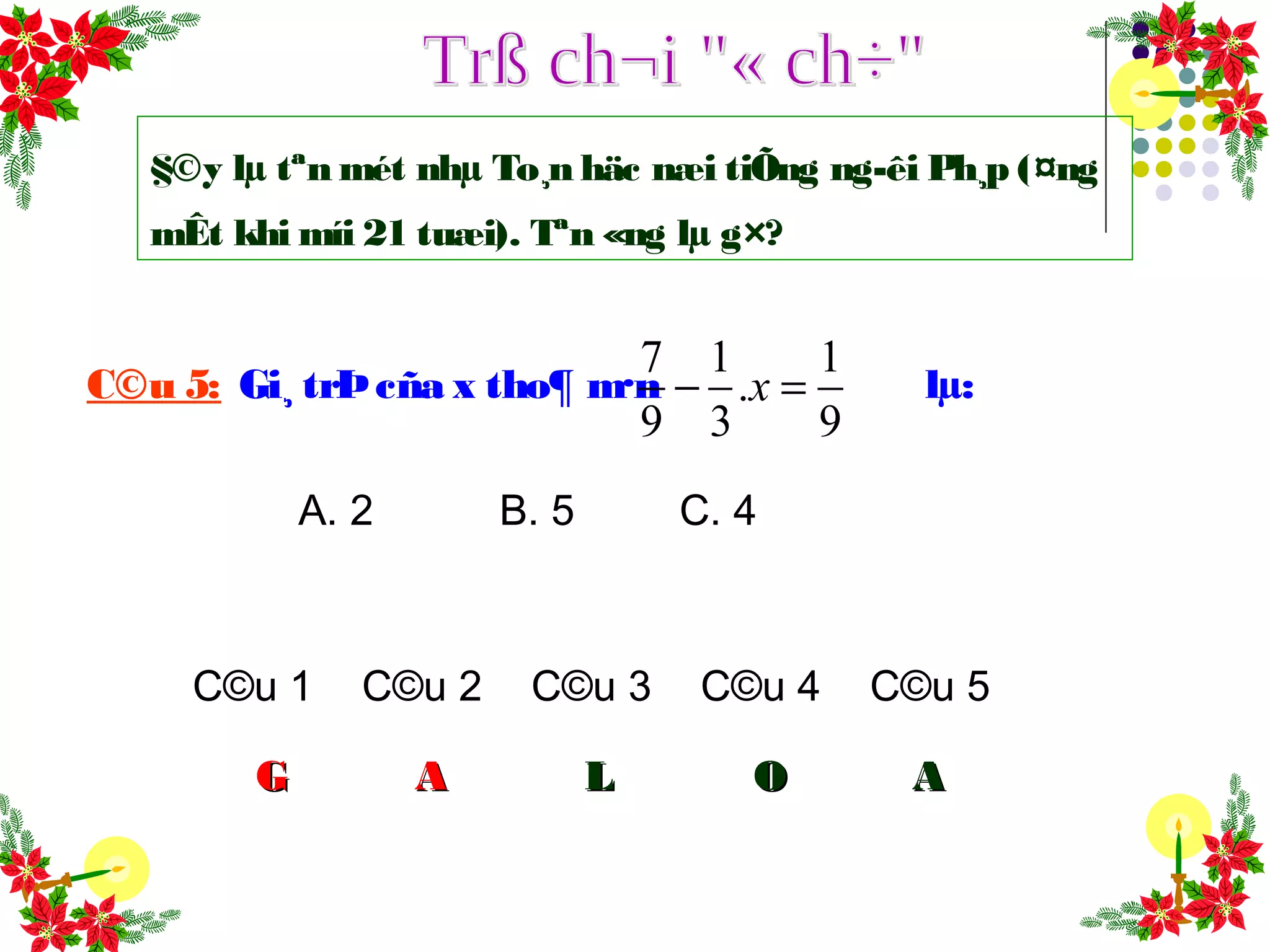 C©u 1 C©u 2 C©u 3 C©u 4 C©u 5
GG AA LL OO
C©u 5: Gi¸ trÞcña x tho¶ m·n lµ:
7 1 1
.
9 3 9
x− =
A. 2 B. 5 C. 4
AA
§©y lµ tªn mét nhµ To¸n häc næi tiÕng ng­êi Ph¸p (¤ng
mÊt khi míi 21 tuæi). Tªn «ng lµ g×?
 