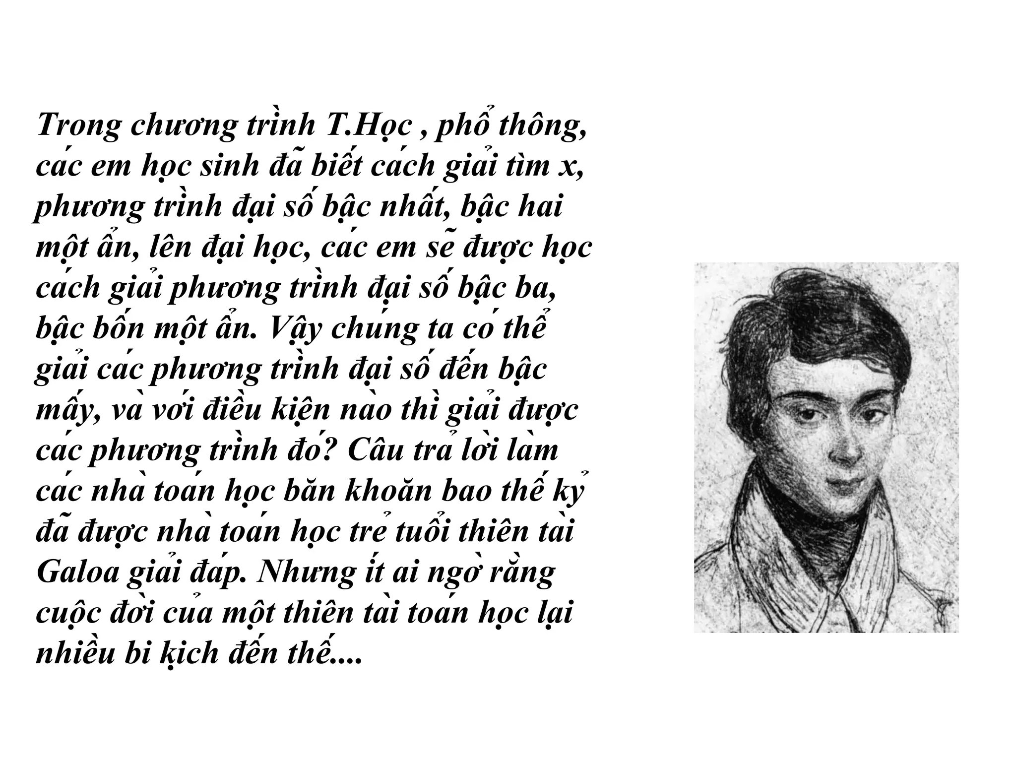 Trong chương trình T.Học , phổ thông,
các em học sinh đã biết cách giải tìm x,
phương trình đại số bậc nhất, bậc hai
một ẩn, lên đại học, các em sẽ được học
cách giải phương trình đại số bậc ba,
bậc bốn một ẩn. Vậy chúng ta có thể
giải các phương trình đại số đến bậc
mấy, và với điều kiện nào thì giải được
các phương trình đó? Câu trả lời làm
các nhà toán học băn khoăn bao thế kỷ
đã được nhà toán học trẻ tuổi thiên tài
Galoa giải đáp. Nhưng ít ai ngờ rằng
cuộc đời của một thiên tài toán học lại
nhiều bi kịch đến thế....
 