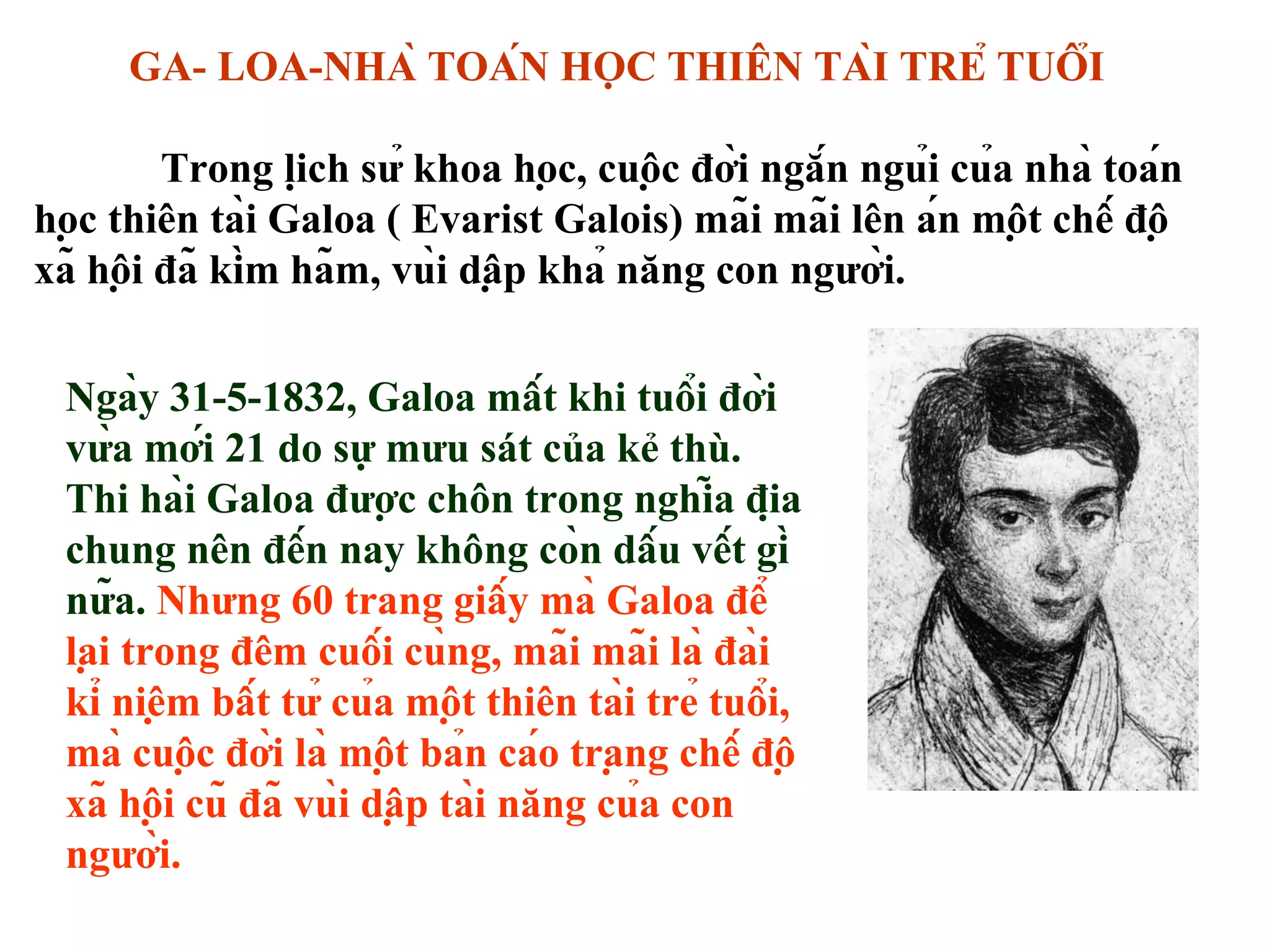 Ngày 31-5-1832, Galoa mất khi tuổi đời
vừa mới 21 do sự mưu sát của kẻ thù.
Thi hài Galoa được chôn trong nghĩa địa
chung nên đến nay không còn dấu vết gì
nữa. Nhưng 60 trang giấy mà Galoa để
lại trong đêm cuối cùng, mãi mãi là đài
kỉ niệm bất tử của một thiên tài trẻ tuổi,
mà cuộc đời là một bản cáo trạng chế độ
xã hội cũ đã vùi dập tài năng của con
người.
GA- LOA-NHÀ TOÁN HỌC THIÊN TÀI TRẺ TUỔI
Trong lịch sử khoa học, cuộc đời ngắn ngủi của nhà toán
học thiên tài Galoa ( Evarist Galois) mãi mãi lên án một chế độ
xã hội đã kìm hãm, vùi dập khả năng con người.
 