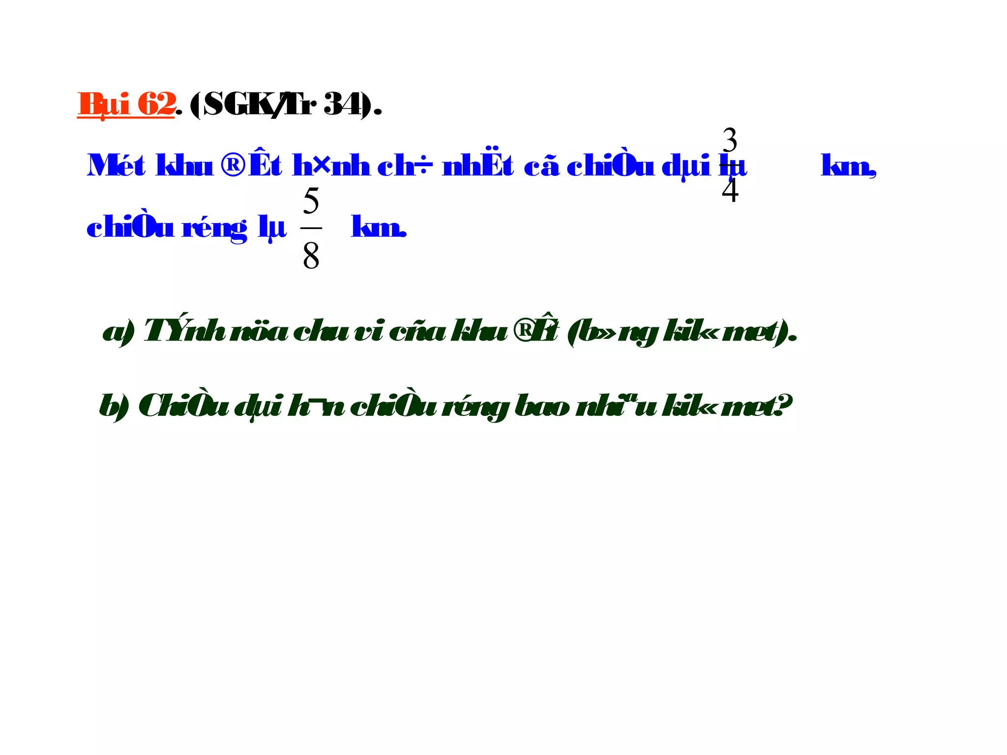 Bµi 62. (SGK/Tr34).
Mét khu ®Êt h×nh ch÷ nhËt cã chiÒu dµi lµ km,
chiÒu réng lµ km.
4
3
8
5
a) TÝnhnöachuvicñakhu®Êt (b»ngkil«met).
b) ChiÒudµi h¬nchiÒuréngbao nhiªukil«met?
 