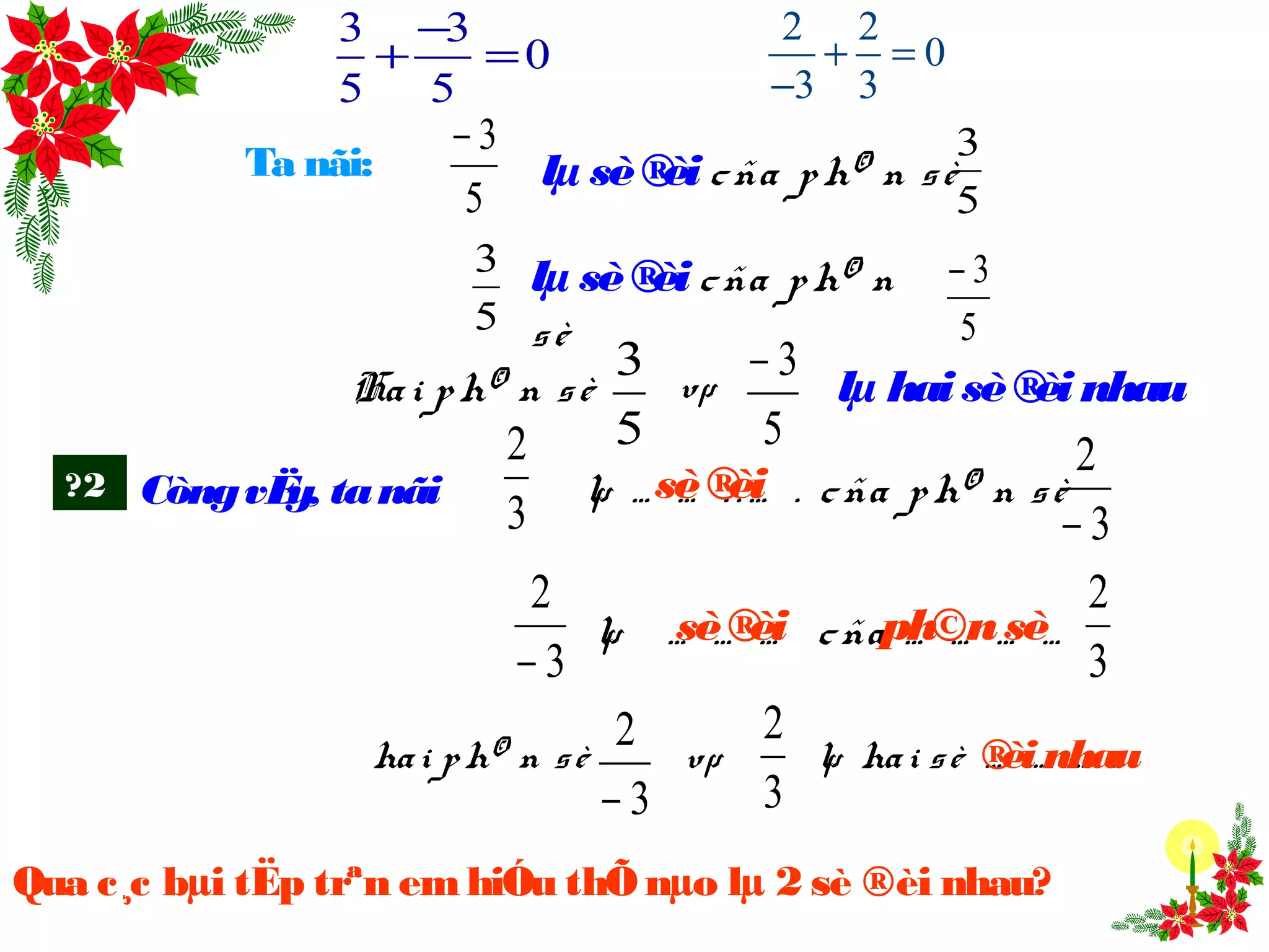 Ta nãi: lµ sè®èi cña ph© n sè
5
3
5
3−
lµ sè®èi cña ph© n
sè
Hai ph© n sè
5
3 vµ
5
3−
lµ haisè®èi nhau
?2 CòngvËy, tanãi
3
2
lµ … … . . … . cña ph© n sè
3
2
−
3
2
−
lµ … … … cña … … … …
hai ph© n sè vµ lµ hai sè … … … .
3
2
− 3
2
ph©nsè
sè®èi
sè®èi
3
2
®èi nhau
Qua c¸c bµi tËp trªn emhiÓu thÕ nµo lµ 2 sè ®èi nhau?
5
3
5
3−
3 3
0
5 5
−
+ =
2 2
0
3 3
+ =
−
 