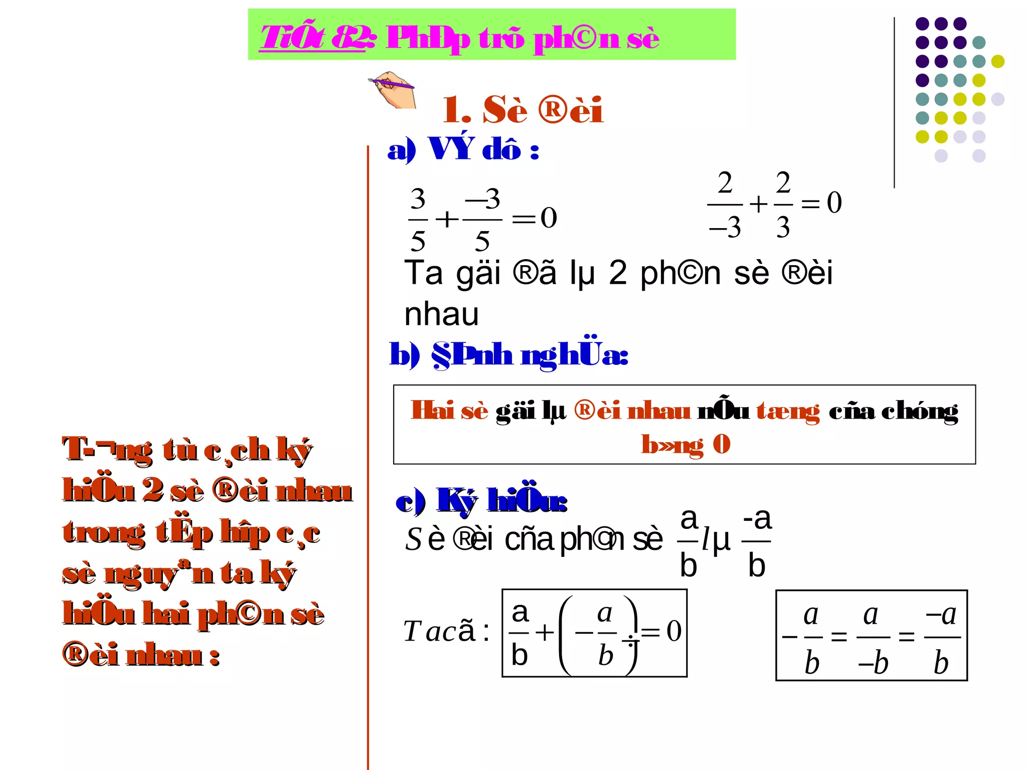 TiÕt 82: PhÐp trõ ph©n sè
1. Sè ®èi
a) VÝ dô :
3 3
0
5 5
−
+ =
Ta gäi ®ã lµ 2 ph©n sè ®èi
nhau
2 2
0
3 3
+ =
−
b) §Þnh nghÜa:
Hai sè gäi lµ ®èi nhau nÕu tæng cña chóng
b»ng 0
c) Ký hiÖu:c) Ký hiÖu:
a -a
è ®èi cñaph©n sè µ
b b
S l
0
 
+ − = ÷
 
a
ã :
b
a
T ac
b
−
− = =
−
a a a
b b b
T­¬ng tù c¸ch kýT­¬ng tù c¸ch ký
hiÖu 2 sè ®èi nhauhiÖu 2 sè ®èi nhau
trong tËp hîp c¸ctrong tËp hîp c¸c
sè nguyªn ta kýsè nguyªn ta ký
hiÖu hai ph©n sèhiÖu hai ph©n sè
®èi nhau :®èi nhau :
 