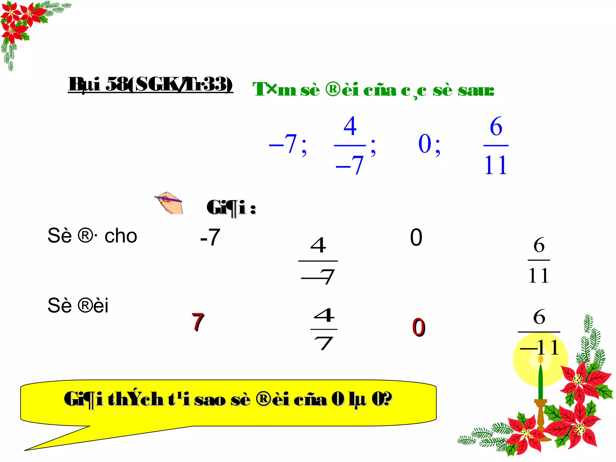 T×m sè ®èi cña c¸c sè sau:
4 6
7; ; 0;
7 11
−
−
Bµi 58(SGK/Tr33)
Sè ®· cho -7 0
Sè ®èi
Gi¶i :Gi¶i :
4
7−
6
11
4
7
6
11−
0077
Gi¶i thÝch t¹i sao sè ®èi cña 0 lµ 0?Gi¶i thÝch t¹i sao sè ®èi cña 0 lµ 0?
 