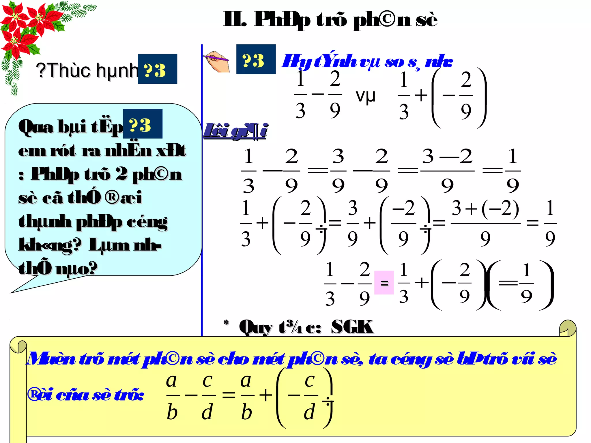 II. PhÐp trõ ph©n sè
H·ytÝnhvµ sos¸nh:?3






−+
9
2
3
1
vµ
1 2 3 2 3 ( 2) 1
3 9 9 9 9 9
− + −   
+ − = + = = ÷  ÷
   
9
1
9
23
9
2
9
3
9
2
3
1
=
−
=−=−
9
2
3
1
−
9
2
3
1
− 





−+
9
2
3
1
== 





=
9
1
Lêigi¶iLêigi¶i
?Thùc hµnh?Thùc hµnh
Qua bµi tËpQua bµi tËp
emrót ra nhËn xÐtemrót ra nhËn xÐt
: PhÐp trõ 2 ph©n: PhÐp trõ 2 ph©n
sè cã thÓ ®æisè cã thÓ ®æi
thµnh phÐp céngthµnh phÐp céng
kh«ng? Lµm nh­kh«ng? Lµm nh­
thÕ nµo?thÕ nµo?
?3
?3
* Quy t¾c:* Quy t¾c:
Muèntrõmét ph©nsèchomét ph©nsè, tacéngsèbÞtrõvíi sè
®èicñasètrõ:
 
− = + − ÷
 
a c a c
b d b d
SGKSGK
 