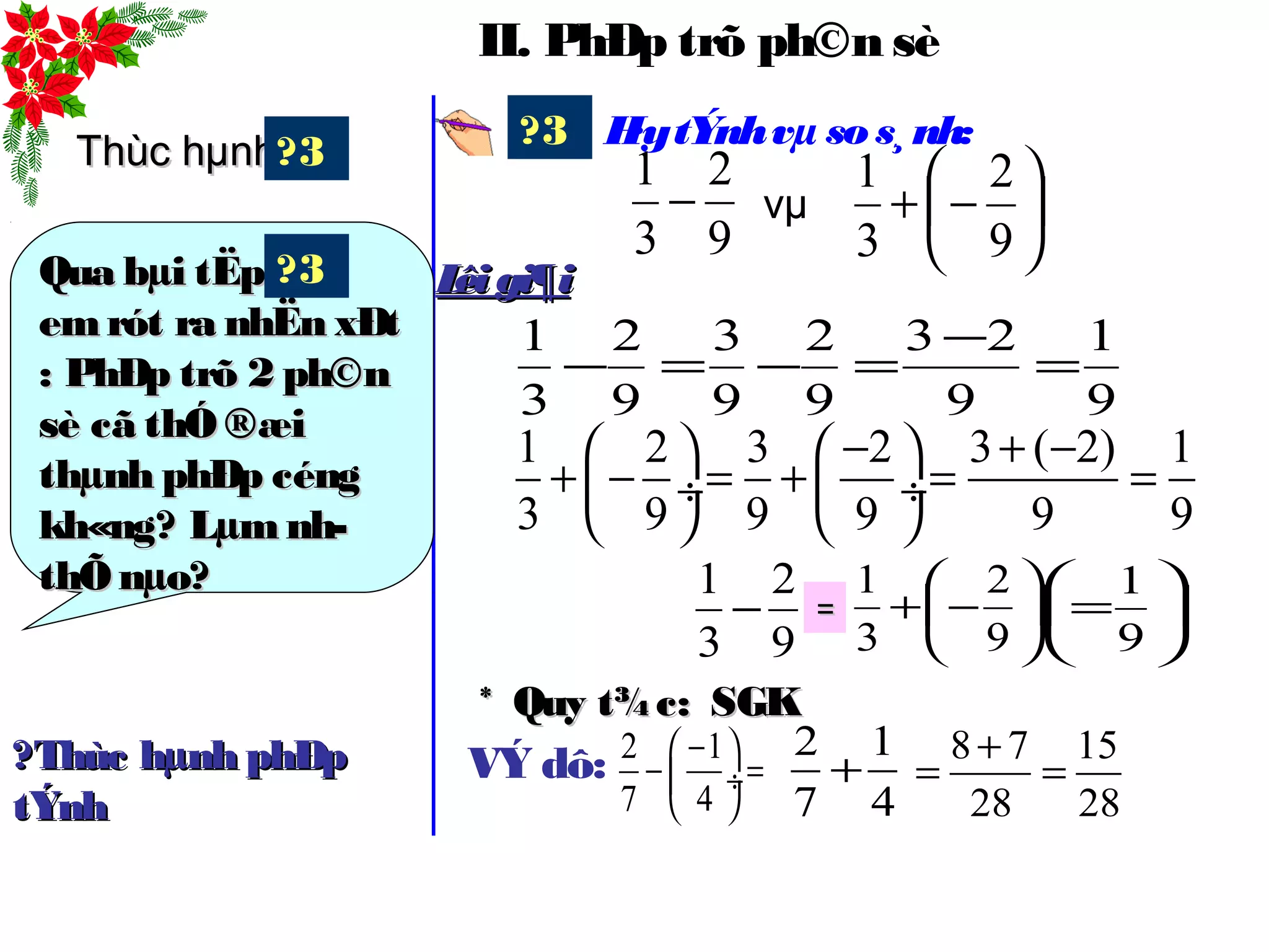 II. PhÐp trõ ph©n sè
H·ytÝnhvµ sos¸nh:?3






−+
9
2
3
1
vµ
1 2 3 2 3 ( 2) 1
3 9 9 9 9 9
− + −   
+ − = + = = ÷  ÷
   
9
1
9
23
9
2
9
3
9
2
3
1
=
−
=−=−
9
2
3
1
−
9
2
3
1
− 





−+
9
2
3
1
== 





=
9
1
Lêigi¶iLêigi¶i
Thùc hµnhThùc hµnh
Qua bµi tËpQua bµi tËp
emrót ra nhËn xÐtemrót ra nhËn xÐt
: PhÐp trõ 2 ph©n: PhÐp trõ 2 ph©n
sè cã thÓ ®æisè cã thÓ ®æi
thµnh phÐp céngthµnh phÐp céng
kh«ng? Lµm nh­kh«ng? Lµm nh­
thÕ nµo?thÕ nµo?
?3
?3
* Quy t¾c:* Quy t¾c: SGKSGK
VÝ dô: 2 1
7 4
− 
− = ÷
 
2 1
7 4
+?Thùc hµnh phÐp?Thùc hµnh phÐp
tÝnhtÝnh
8 7 15
28 28
+
= =
 