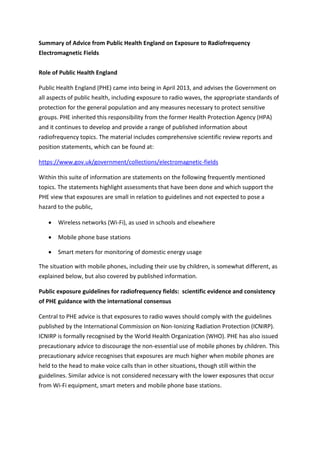 Summary of Advice from Public Health England on Exposure to Radiofrequency
Electromagnetic Fields
Role of Public Health England
Public Health England (PHE) came into being in April 2013, and advises the Government on
all aspects of public health, including exposure to radio waves, the appropriate standards of
protection for the general population and any measures necessary to protect sensitive
groups. PHE inherited this responsibility from the former Health Protection Agency (HPA)
and it continues to develop and provide a range of published information about
radiofrequency topics. The material includes comprehensive scientific review reports and
position statements, which can be found at:
https://www.gov.uk/government/collections/electromagnetic-fields
Within this suite of information are statements on the following frequently mentioned
topics. The statements highlight assessments that have been done and which support the
PHE view that exposures are small in relation to guidelines and not expected to pose a
hazard to the public,
 Wireless networks (Wi-Fi), as used in schools and elsewhere
 Mobile phone base stations
 Smart meters for monitoring of domestic energy usage
The situation with mobile phones, including their use by children, is somewhat different, as
explained below, but also covered by published information.
Public exposure guidelines for radiofrequency fields: scientific evidence and consistency
of PHE guidance with the international consensus
Central to PHE advice is that exposures to radio waves should comply with the guidelines
published by the International Commission on Non-Ionizing Radiation Protection (ICNIRP).
ICNIRP is formally recognised by the World Health Organization (WHO). PHE has also issued
precautionary advice to discourage the non-essential use of mobile phones by children. This
precautionary advice recognises that exposures are much higher when mobile phones are
held to the head to make voice calls than in other situations, though still within the
guidelines. Similar advice is not considered necessary with the lower exposures that occur
from Wi-Fi equipment, smart meters and mobile phone base stations.
 