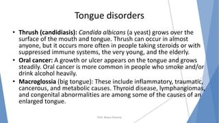 Tongue disorders
• Thrush (candidiasis): Candida albicans (a yeast) grows over the
surface of the mouth and tongue. Thrush can occur in almost
anyone, but it occurs more often in people taking steroids or with
suppressed immune systems, the very young, and the elderly.
• Oral cancer: A growth or ulcer appears on the tongue and grows
steadily. Oral cancer is more common in people who smoke and/or
drink alcohol heavily.
• Macroglossia (big tongue): These include inflammatory, traumatic,
cancerous, and metabolic causes. Thyroid disease, lymphangiomas,
and congenital abnormalities are among some of the causes of an
enlarged tongue.
Prof. Mukul Sharma
 