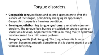 Tongue disorders
• Geographic tongue: Ridges and colored spots migrate over the
surface of the tongue, periodically changing its appearance.
Geographic tongue is a harmless condition.
• Burning mouth/burning tongue syndrome: a relatively common
problem. The tongue feels burned or scalded, or strange tastes or
sensations develop. Apparently harmless, burning mouth syndrome
may be caused by a mild nerve problem.
• Atrophic glossitis (bald tongue): The tongue loses its bumpy
texture, becoming smooth. Sometimes this is due to anemia or a B
vitamin deficiency.
Prof. Mukul Sharma
 