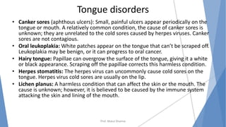 Tongue disorders
• Canker sores (aphthous ulcers): Small, painful ulcers appear periodically on the
tongue or mouth. A relatively common condition, the cause of canker sores is
unknown; they are unrelated to the cold sores caused by herpes viruses. Canker
sores are not contagious.
• Oral leukoplakia: White patches appear on the tongue that can’t be scraped off.
Leukoplakia may be benign, or it can progress to oral cancer.
• Hairy tongue: Papillae can overgrow the surface of the tongue, giving it a white
or black appearance. Scraping off the papillae corrects this harmless condition.
• Herpes stomatitis: The herpes virus can uncommonly cause cold sores on the
tongue. Herpes virus cold sores are usually on the lip.
• Lichen planus: A harmless condition that can affect the skin or the mouth. The
cause is unknown; however, it is believed to be caused by the immune system
attacking the skin and lining of the mouth.
Prof. Mukul Sharma
 