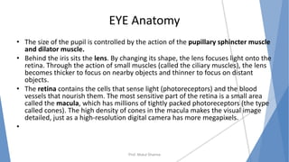 EYE Anatomy
• The size of the pupil is controlled by the action of the pupillary sphincter muscle
and dilator muscle.
• Behind the iris sits the lens. By changing its shape, the lens focuses light onto the
retina. Through the action of small muscles (called the ciliary muscles), the lens
becomes thicker to focus on nearby objects and thinner to focus on distant
objects.
• The retina contains the cells that sense light (photoreceptors) and the blood
vessels that nourish them. The most sensitive part of the retina is a small area
called the macula, which has millions of tightly packed photoreceptors (the type
called cones). The high density of cones in the macula makes the visual image
detailed, just as a high-resolution digital camera has more megapixels.
•
Prof. Mukul Sharma
 