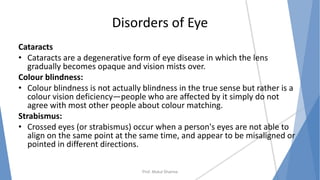 Disorders of Eye
Cataracts
• Cataracts are a degenerative form of eye disease in which the lens
gradually becomes opaque and vision mists over.
Colour blindness:
• Colour blindness is not actually blindness in the true sense but rather is a
colour vision deficiency—people who are affected by it simply do not
agree with most other people about colour matching.
Strabismus:
• Crossed eyes (or strabismus) occur when a person's eyes are not able to
align on the same point at the same time, and appear to be misaligned or
pointed in different directions.
Prof. Mukul Sharma
 
