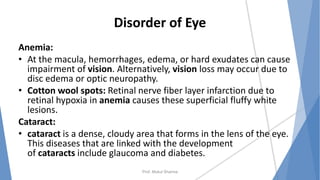 Disorder of Eye
Anemia:
• At the macula, hemorrhages, edema, or hard exudates can cause
impairment of vision. Alternatively, vision loss may occur due to
disc edema or optic neuropathy.
• Cotton wool spots: Retinal nerve fiber layer infarction due to
retinal hypoxia in anemia causes these superficial fluffy white
lesions.
Cataract:
• cataract is a dense, cloudy area that forms in the lens of the eye.
This diseases that are linked with the development
of cataracts include glaucoma and diabetes.
Prof. Mukul Sharma
 