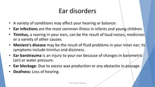 Ear disorders
• A variety of conditions may affect your hearing or balance:
• Ear infections are the most common illness in infants and young children.
• Tinnitus, a roaring in your ears, can be the result of loud noises, medicines
or a variety of other causes.
• Meniere's disease may be the result of fluid problems in your inner ear; its
symptoms include tinnitus and dizziness.
• Ear barotrauma is an injury to your ear because of changes in barometric
(air) or water pressure.
• Ear blockage: Due to excess wax production or any obstacles in passage.
• Deafness: Loss of hearing.
Prof. Mukul Sharma
 