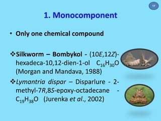 1. Monocomponent 
• Only one chemical compound 
Silkworm – Bombykol - (10E,12Z)- 
hexadeca-10,12-dien-1-ol C16H30O 
(Morgan and Mandava, 1988) 
Lymantria dispar – Disparlure - 2- 
methyl-7R,8S-epoxy-octadecane - 
C19H38O (Jurenka et al., 2002) 
17 
 