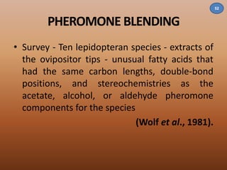 PHEROMONE BLENDING 
• Survey - Ten lepidopteran species - extracts of 
the ovipositor tips - unusual fatty acids that 
had the same carbon lengths, double-bond 
positions, and stereochemistries as the 
acetate, alcohol, or aldehyde pheromone 
components for the species 
(Wolf et al., 1981). 
52 
 