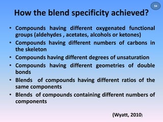 How the blend specificity achieved? 
• Compounds having different oxygenated functional 
groups (aldehydes , acetates, alcohols or ketones) 
• Compounds having different numbers of carbons in 
the skeleton 
• Compounds having different degrees of unsaturation 
• Compounds having different geometries of double 
bonds 
• Blends of compounds having different ratios of the 
same components 
• Blends of compounds containing different numbers of 
components 
(Wyatt, 2010) 
54 
 