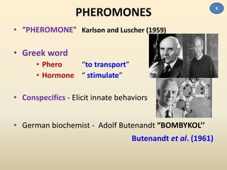 PHEROMONES 
• “PHEROMONE" Karlson and Luscher (1959) 
• Greek word 
• Phero “to transport” 
• Hormone “ stimulate” 
• Conspecifics - Elicit innate behaviors 
• German biochemist - Adolf Butenandt “BOMBYKOL’’ 
Butenandt et al. (1961) 
6 
 