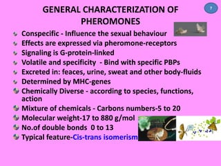 GENERAL CHARACTERIZATION OF 
PHEROMONES 
Conspecific - Influence the sexual behaviour 
Effects are expressed via pheromone-receptors 
Signaling is G-protein-linked 
Volatile and specificity - Bind with specific PBPs 
Excreted in: feaces, urine, sweat and other body-fluids 
Determined by MHC-genes 
Chemically Diverse - according to species, functions, 
action 
Mixture of chemicals - Carbons numbers-5 to 20 
Molecular weight-17 to 880 g/mol 
No.of double bonds 0 to 13 
Typical feature-Cis-trans isomerism 
7 
 