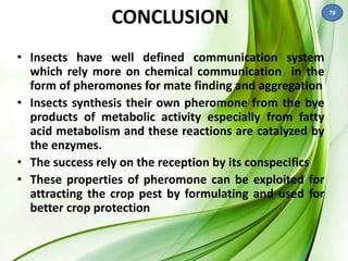 CONCLUSION 
• Insects have well defined communication system 
which rely more on chemical communication in the 
form of pheromones for mate finding and aggregation 
• Insects synthesis their own pheromone from the bye 
products of metabolic activity especially from fatty 
acid metabolism and these reactions are catalyzed by 
the enzymes. 
• The success rely on the reception by its conspecifics 
• These properties of pheromone can be exploited for 
attracting the crop pest by formulating and used for 
better crop protection 
79 
