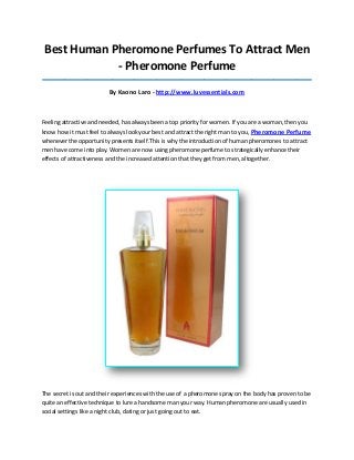 Best Human Pheromone Perfumes To Attract Men
- Pheromone Perfume
_____________________________________________________________________________________

By Kaono Laro - http://www.luvessentials.com

Feeling attractive and needed, has always been a top priority for women. If you are a woman, then you
know how it must feel to always look your best and attract the right man to you, Pheromone Perfume
whenever the opportunity presents itself.This is why the introduction of human pheromones to attract
men have come into play. Women are now using pheromone perfume to strategically enhance their
effects of attractiveness and the increased attention that they get from men, altogether.

The secret is out and their experiences with the use of a pheromone spray on the body has proven to be
quite an effective technique to lure a handsome man your way. Human pheromone are usually used in
social settings like a night club, dating or just going out to eat.

 