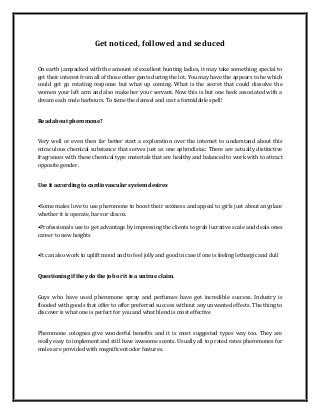 Get noticed, followed and seduced
On earth jampacked with the amount of excellent hunting ladies, it may take something special to
get their interest from all of those other gents during the lot. You may have the appears to be which
could get go rotating response but what up coming. What is the secret that could dissolve the
women your left arm and also make her your servant. Now this is but one heck associated with a
dream each male harbours. To tame the damsel and cast a formidable spell!
Read about pheromone?
Very well or even then far better start a exploration over the internet to understand about this
miraculous chemical substance that serves just as one aphrodisiac. There are actually distinctive
fragrances with these chemical type materials that are healthy and balanced to work with to attract
opposite gender.
Use it according to cardiovascular system desires
•Some males love to use pheromone to boost their sexiness and appeal to girls just about anyplace
whether it is operate, bars or discos.
•Professionals use to get advantage by impressing the clients to grab lucrative scale and deals ones
career to new heights
•It can also work to uplift mood and to feel jolly and good in case if one is feeling lethargic and dull
Questioning if they do the job or it is a untrue claim.
Guys who have used pheromone spray and perfumes have got incredible success. Industry is
flooded with goods that offer to offer preferred success without any unwanted effects. The thing to
discover is what one is perfect for you and what blend is most effective
Pheromone colognes give wonderful benefits and it is most suggested types way too. They are
really easy to implement and still have awesome scents. Usually all top rated rates pheromones for
males are provided with magnificent odor features.
 