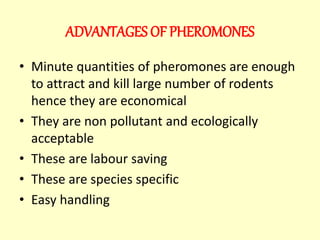 ADVANTAGES OF PHEROMONES
• Minute quantities of pheromones are enough
to attract and kill large number of rodents
hence they are economical
• They are non pollutant and ecologically
acceptable
• These are labour saving
• These are species specific
• Easy handling
 