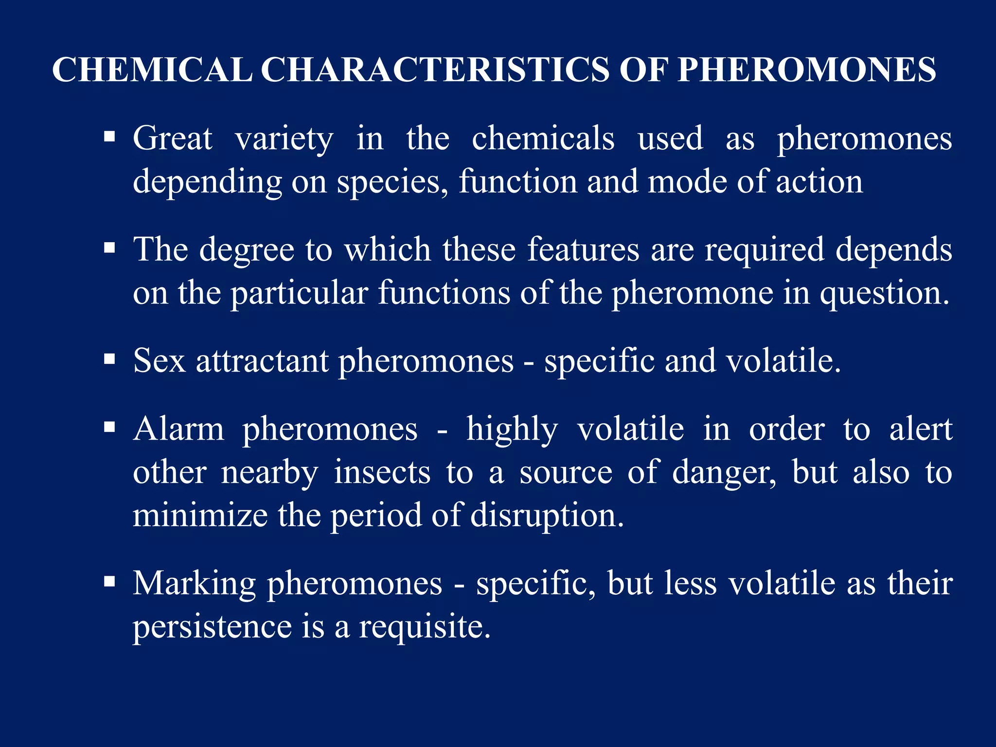 CHEMICAL CHARACTERISTICS OF PHEROMONES
 Great variety in the chemicals used as pheromones
depending on species, function and mode of action
 The degree to which these features are required depends
on the particular functions of the pheromone in question.
 Sex attractant pheromones - specific and volatile.
 Alarm pheromones - highly volatile in order to alert
other nearby insects to a source of danger, but also to
minimize the period of disruption.
 Marking pheromones - specific, but less volatile as their
persistence is a requisite.
 