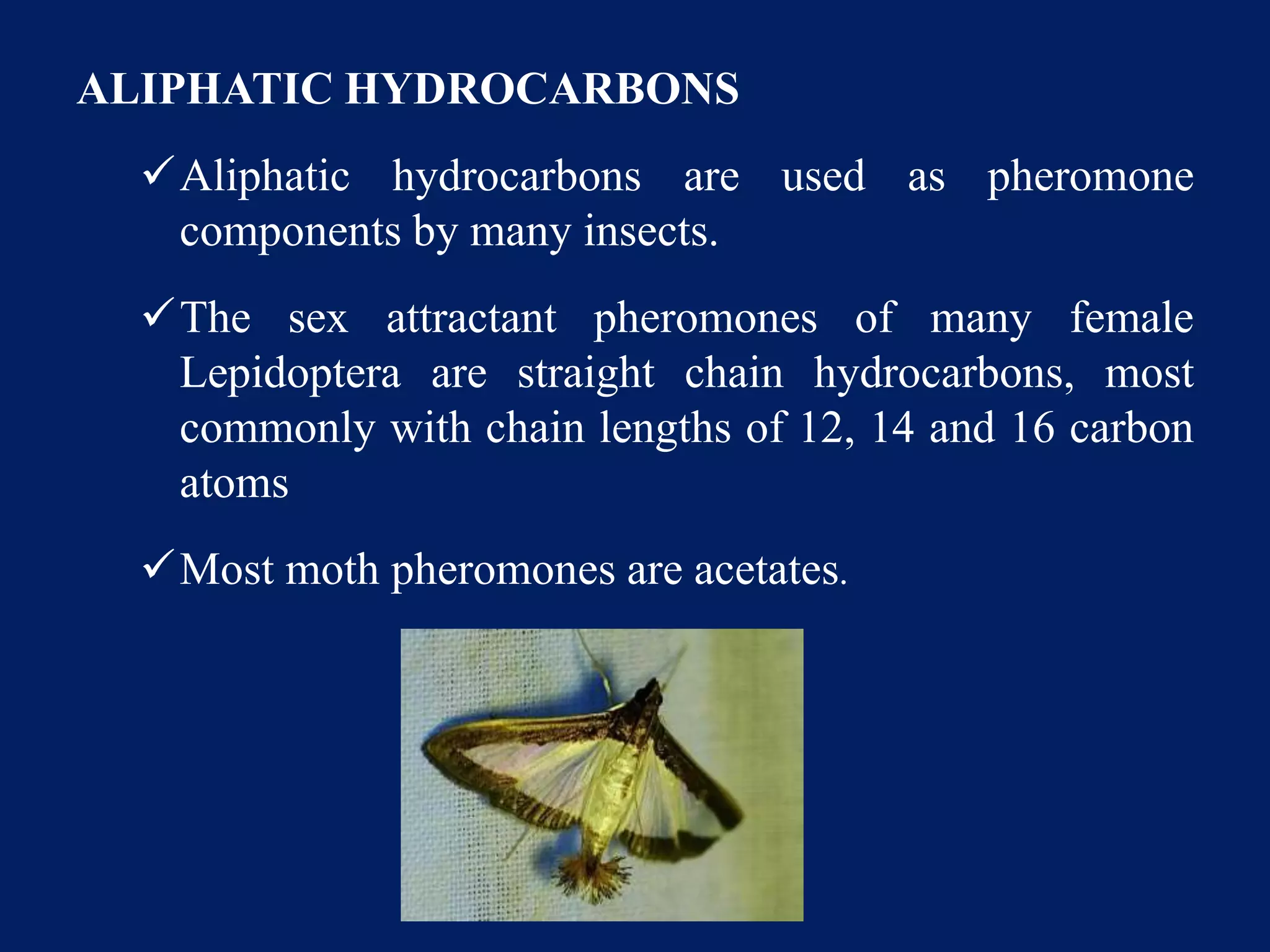ALIPHATIC HYDROCARBONS
Aliphatic hydrocarbons are used as pheromone
components by many insects.
The sex attractant pheromones of many female
Lepidoptera are straight chain hydrocarbons, most
commonly with chain lengths of 12, 14 and 16 carbon
atoms
Most moth pheromones are acetates.
 