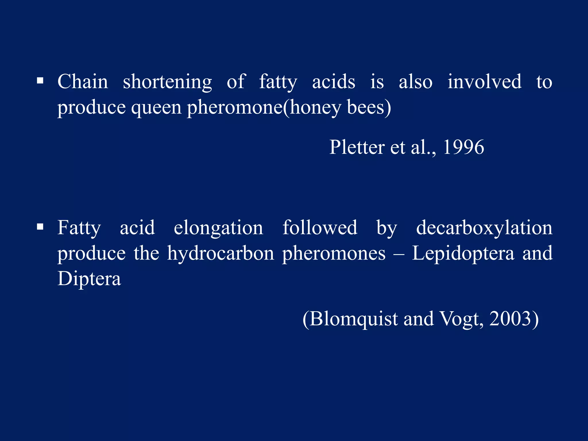  Chain shortening of fatty acids is also involved to
produce queen pheromone(honey bees)
Pletter et al., 1996
 Fatty acid elongation followed by decarboxylation
produce the hydrocarbon pheromones – Lepidoptera and
Diptera
(Blomquist and Vogt, 2003)
 