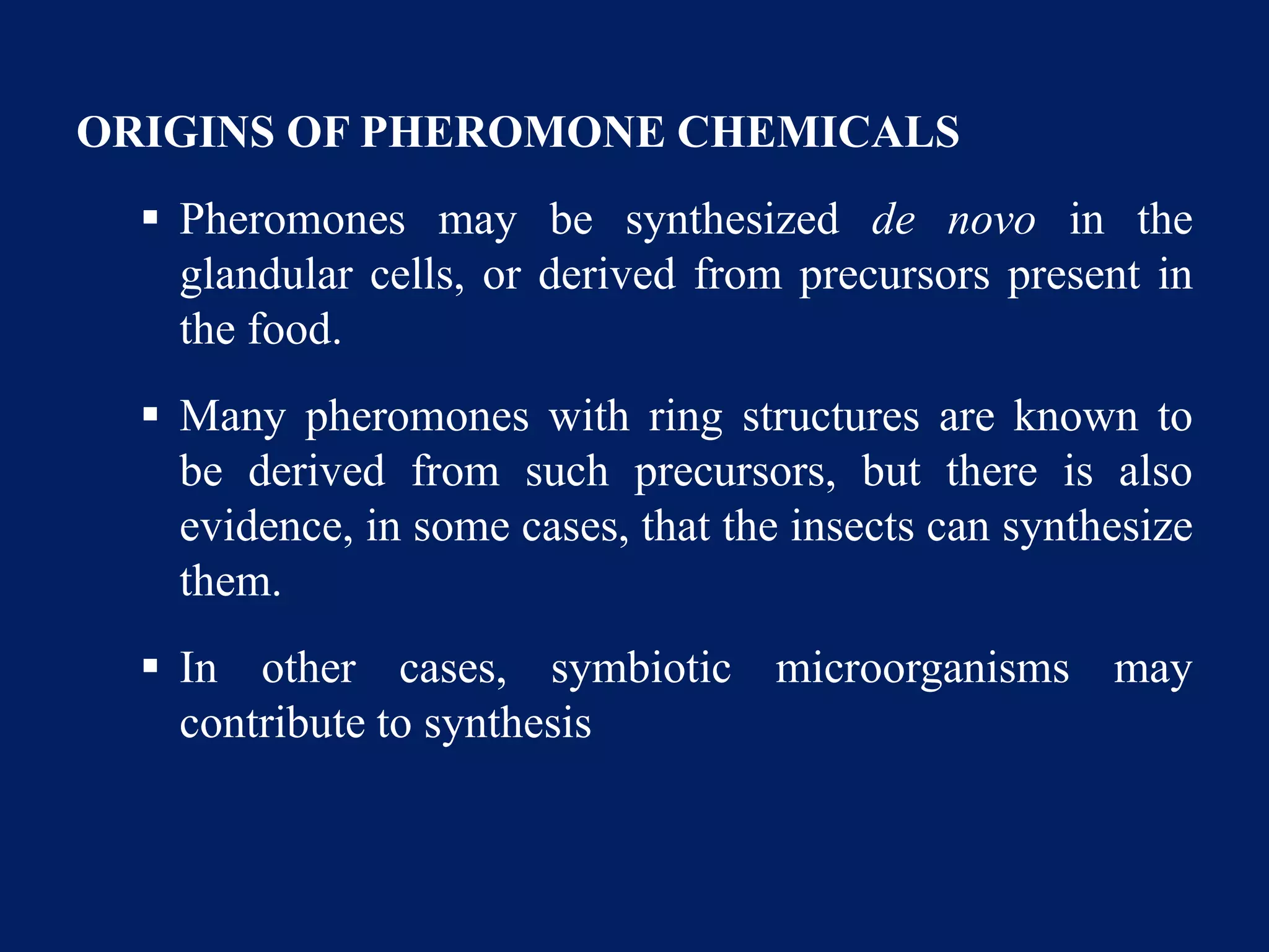 ORIGINS OF PHEROMONE CHEMICALS
 Pheromones may be synthesized de novo in the
glandular cells, or derived from precursors present in
the food.
 Many pheromones with ring structures are known to
be derived from such precursors, but there is also
evidence, in some cases, that the insects can synthesize
them.
 In other cases, symbiotic microorganisms may
contribute to synthesis
 