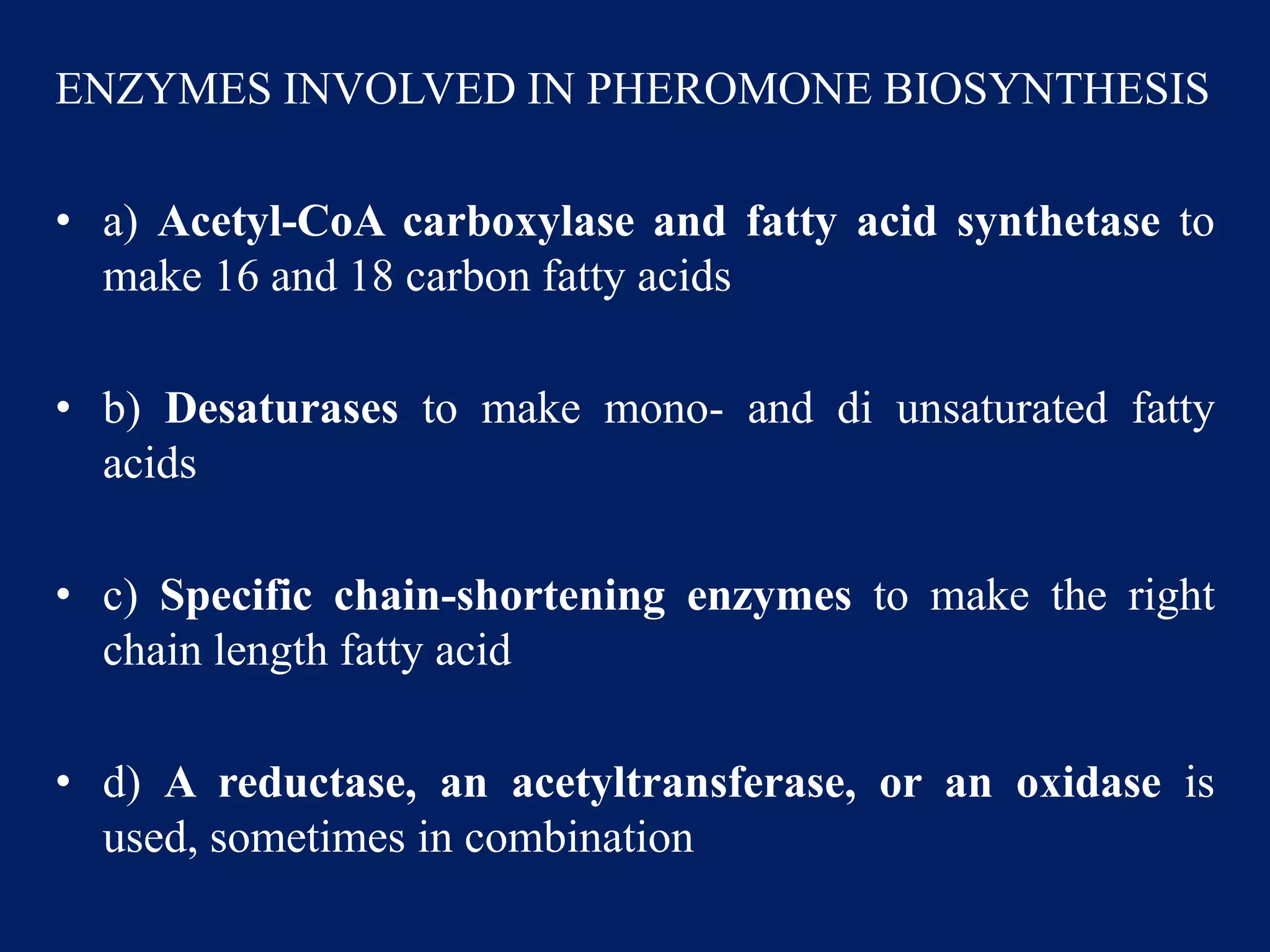 ENZYMES INVOLVED IN PHEROMONE BIOSYNTHESIS
• a) Acetyl-CoA carboxylase and fatty acid synthetase to
make 16 and 18 carbon fatty acids
• b) Desaturases to make mono- and di unsaturated fatty
acids
• c) Specific chain-shortening enzymes to make the right
chain length fatty acid
• d) A reductase, an acetyltransferase, or an oxidase is
used, sometimes in combination
 
