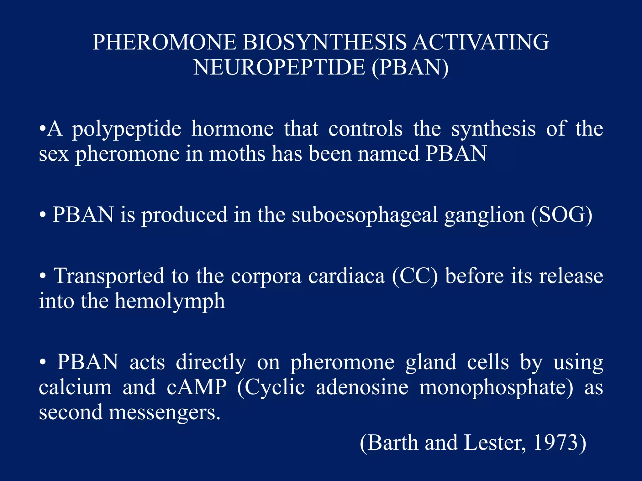PHEROMONE BIOSYNTHESIS ACTIVATING
NEUROPEPTIDE (PBAN)
•A polypeptide hormone that controls the synthesis of the
sex pheromone in moths has been named PBAN
• PBAN is produced in the suboesophageal ganglion (SOG)
• Transported to the corpora cardiaca (CC) before its release
into the hemolymph
• PBAN acts directly on pheromone gland cells by using
calcium and cAMP (Cyclic adenosine monophosphate) as
second messengers.
(Barth and Lester, 1973)
 