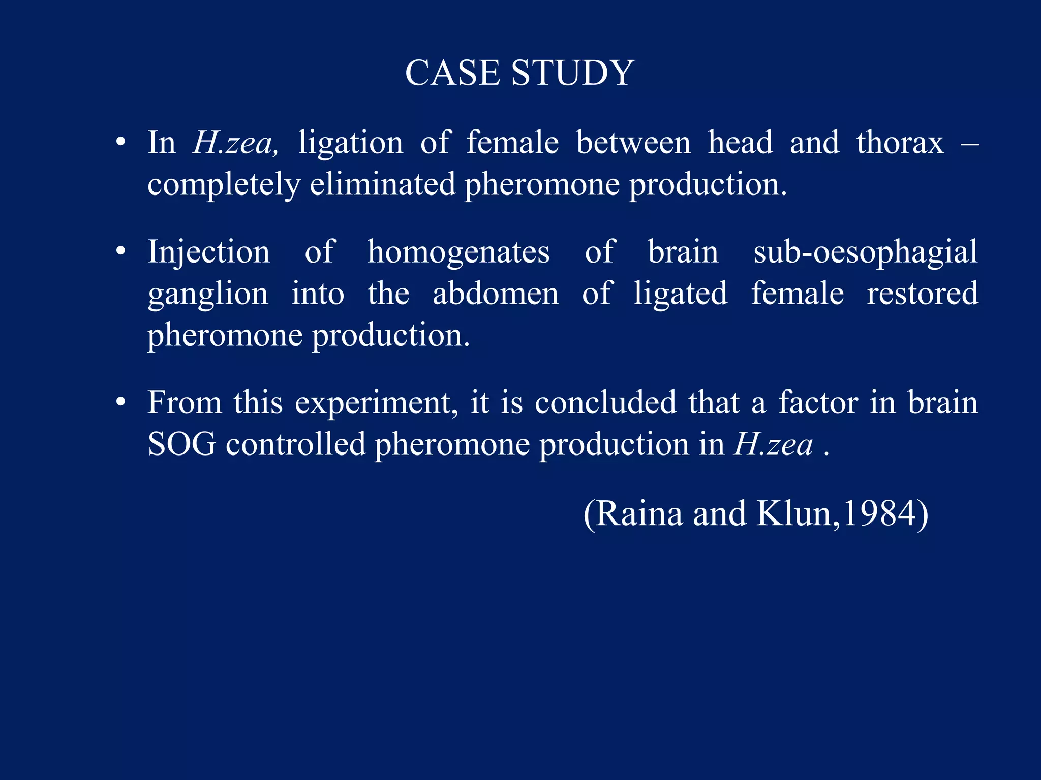 CASE STUDY
• In H.zea, ligation of female between head and thorax –
completely eliminated pheromone production.
• Injection of homogenates of brain sub-oesophagial
ganglion into the abdomen of ligated female restored
pheromone production.
• From this experiment, it is concluded that a factor in brain
SOG controlled pheromone production in H.zea .
(Raina and Klun,1984)
 