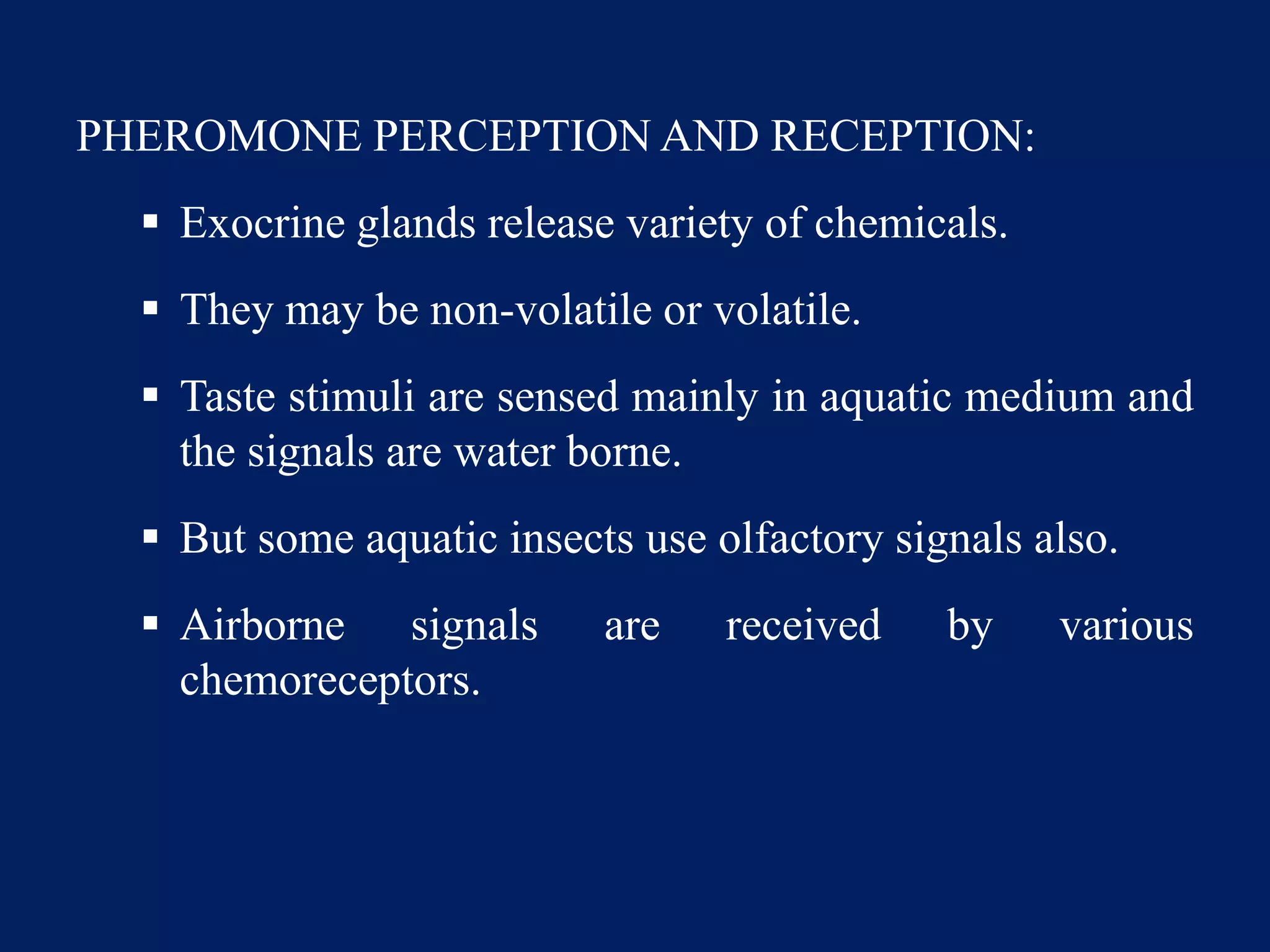 PHEROMONE PERCEPTION AND RECEPTION:
 Exocrine glands release variety of chemicals.
 They may be non-volatile or volatile.
 Taste stimuli are sensed mainly in aquatic medium and
the signals are water borne.
 But some aquatic insects use olfactory signals also.
 Airborne signals are received by various
chemoreceptors.
 