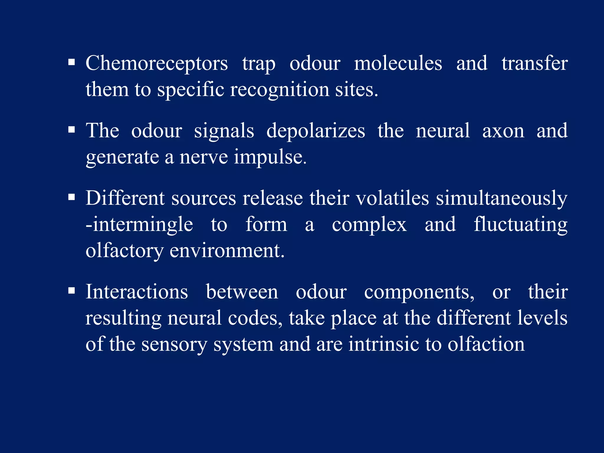  Chemoreceptors trap odour molecules and transfer
them to specific recognition sites.
 The odour signals depolarizes the neural axon and
generate a nerve impulse.
 Different sources release their volatiles simultaneously
-intermingle to form a complex and fluctuating
olfactory environment.
 Interactions between odour components, or their
resulting neural codes, take place at the different levels
of the sensory system and are intrinsic to olfaction
 