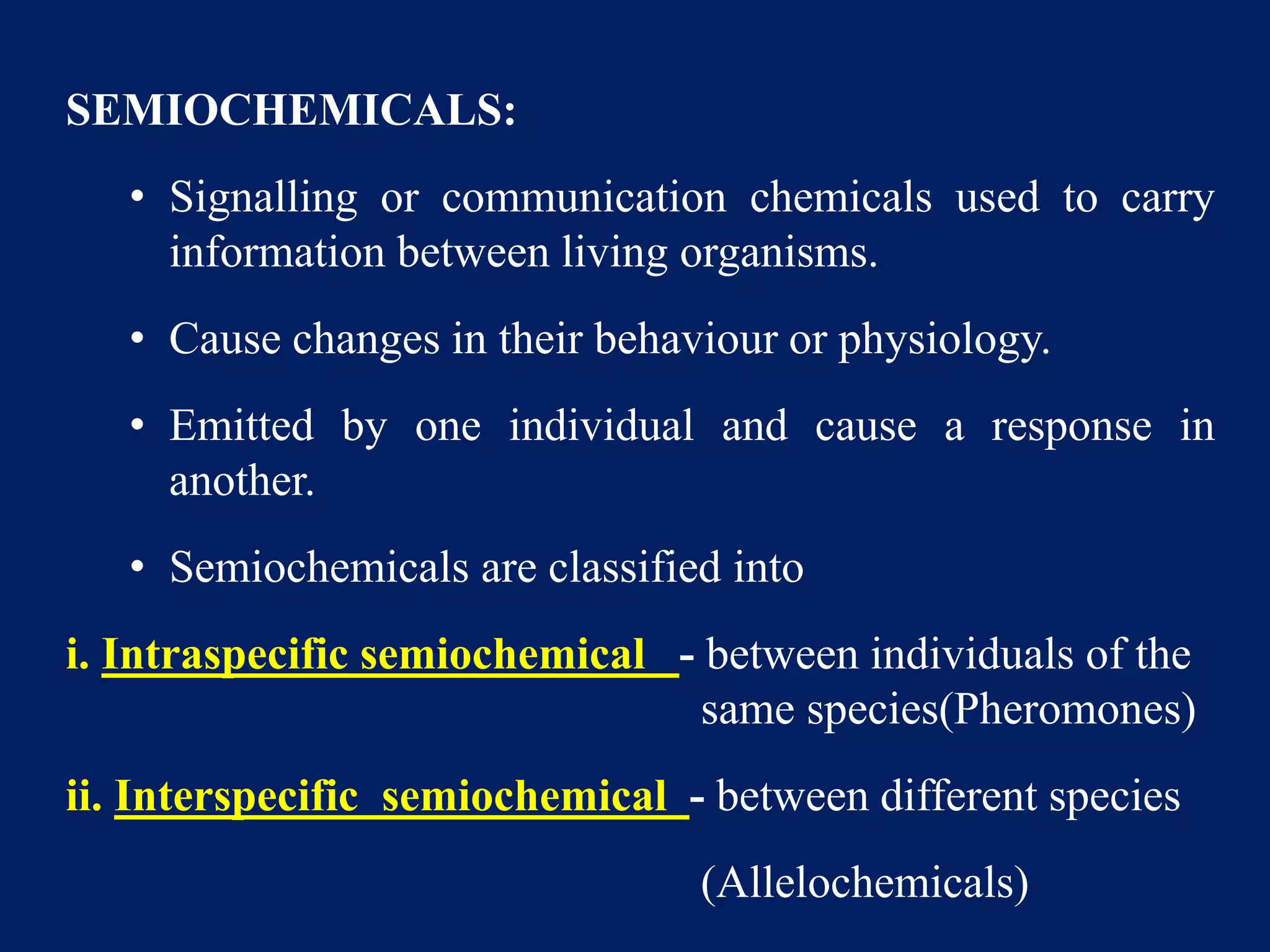 SEMIOCHEMICALS:
• Signalling or communication chemicals used to carry
information between living organisms.
• Cause changes in their behaviour or physiology.
• Emitted by one individual and cause a response in
another.
• Semiochemicals are classified into
i. Intraspecific semiochemical - between individuals of the
same species(Pheromones)
ii. Interspecific semiochemical - between different species
(Allelochemicals)
 