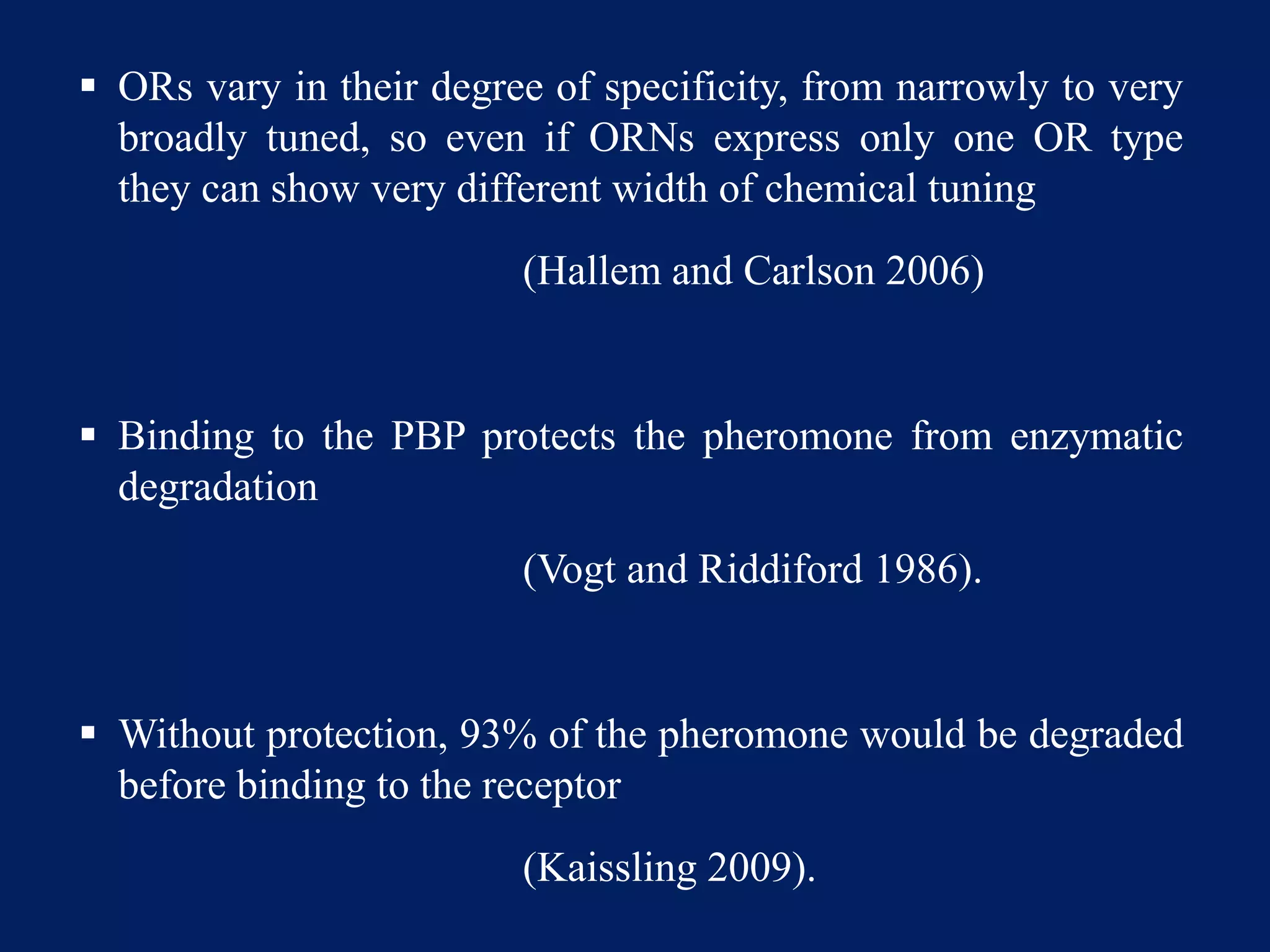  ORs vary in their degree of specificity, from narrowly to very
broadly tuned, so even if ORNs express only one OR type
they can show very different width of chemical tuning
(Hallem and Carlson 2006)
 Binding to the PBP protects the pheromone from enzymatic
degradation
(Vogt and Riddiford 1986).
 Without protection, 93% of the pheromone would be degraded
before binding to the receptor
(Kaissling 2009).
 