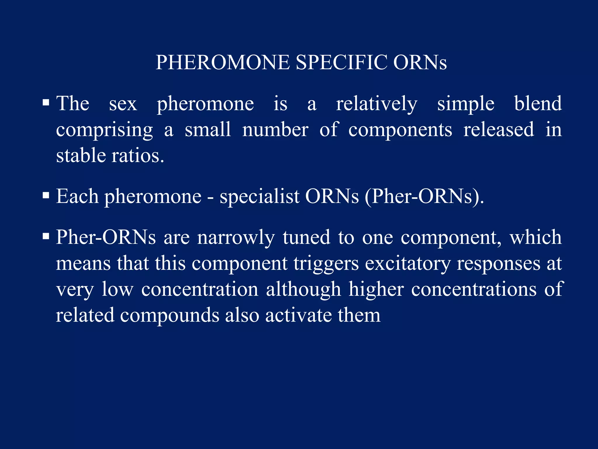 PHEROMONE SPECIFIC ORNs
 The sex pheromone is a relatively simple blend
comprising a small number of components released in
stable ratios.
 Each pheromone - specialist ORNs (Pher-ORNs).
 Pher-ORNs are narrowly tuned to one component, which
means that this component triggers excitatory responses at
very low concentration although higher concentrations of
related compounds also activate them
 