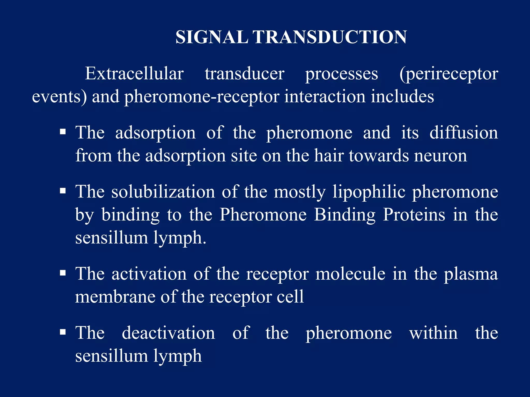 SIGNAL TRANSDUCTION
Extracellular transducer processes (perireceptor
events) and pheromone-receptor interaction includes
 The adsorption of the pheromone and its diffusion
from the adsorption site on the hair towards neuron
 The solubilization of the mostly lipophilic pheromone
by binding to the Pheromone Binding Proteins in the
sensillum lymph.
 The activation of the receptor molecule in the plasma
membrane of the receptor cell
 The deactivation of the pheromone within the
sensillum lymph
 