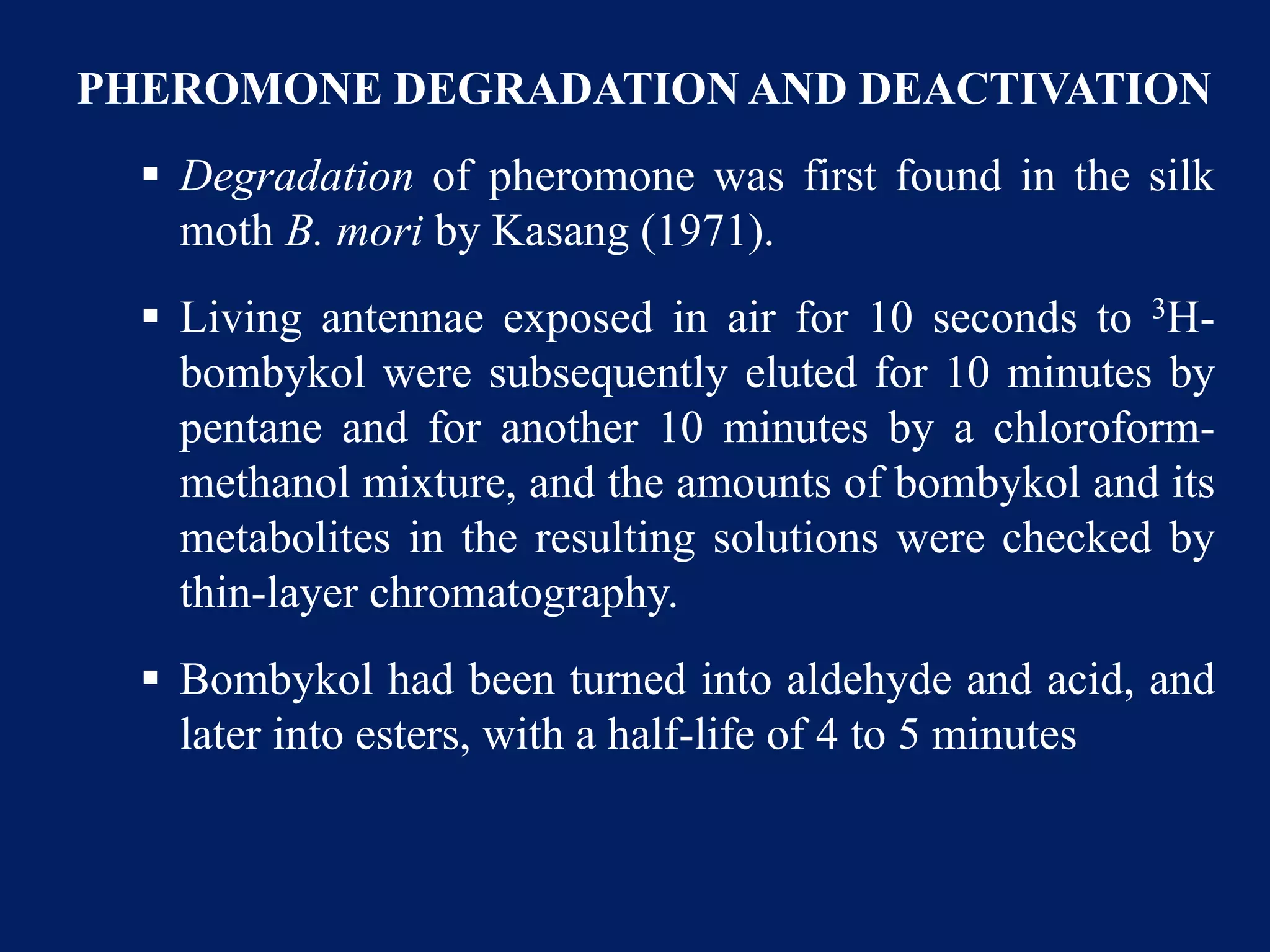 PHEROMONE DEGRADATION AND DEACTIVATION
 Degradation of pheromone was first found in the silk
moth B. mori by Kasang (1971).
 Living antennae exposed in air for 10 seconds to 3H-
bombykol were subsequently eluted for 10 minutes by
pentane and for another 10 minutes by a chloroform-
methanol mixture, and the amounts of bombykol and its
metabolites in the resulting solutions were checked by
thin-layer chromatography.
 Bombykol had been turned into aldehyde and acid, and
later into esters, with a half-life of 4 to 5 minutes
 