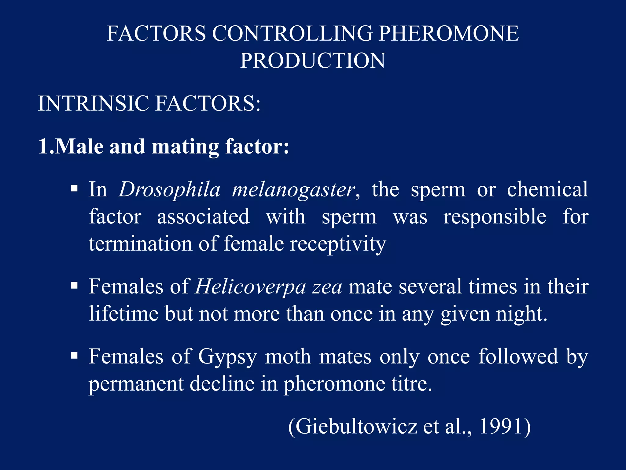 FACTORS CONTROLLING PHEROMONE
PRODUCTION
INTRINSIC FACTORS:
1.Male and mating factor:
 In Drosophila melanogaster, the sperm or chemical
factor associated with sperm was responsible for
termination of female receptivity
 Females of Helicoverpa zea mate several times in their
lifetime but not more than once in any given night.
 Females of Gypsy moth mates only once followed by
permanent decline in pheromone titre.
(Giebultowicz et al., 1991)
 