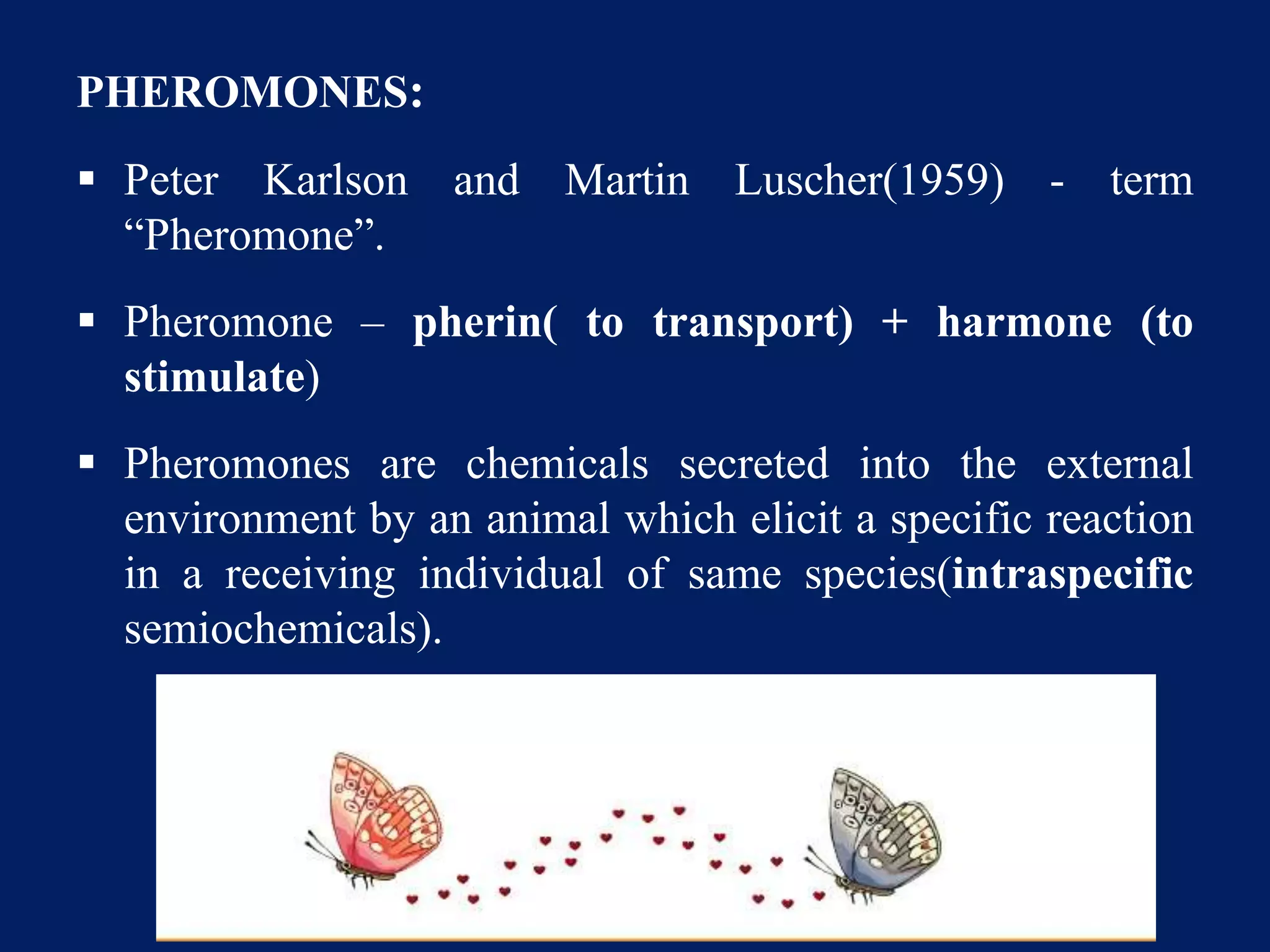 PHEROMONES:
 Peter Karlson and Martin Luscher(1959) - term
“Pheromone”.
 Pheromone – pherin( to transport) + harmone (to
stimulate)
 Pheromones are chemicals secreted into the external
environment by an animal which elicit a specific reaction
in a receiving individual of same species(intraspecific
semiochemicals).
 