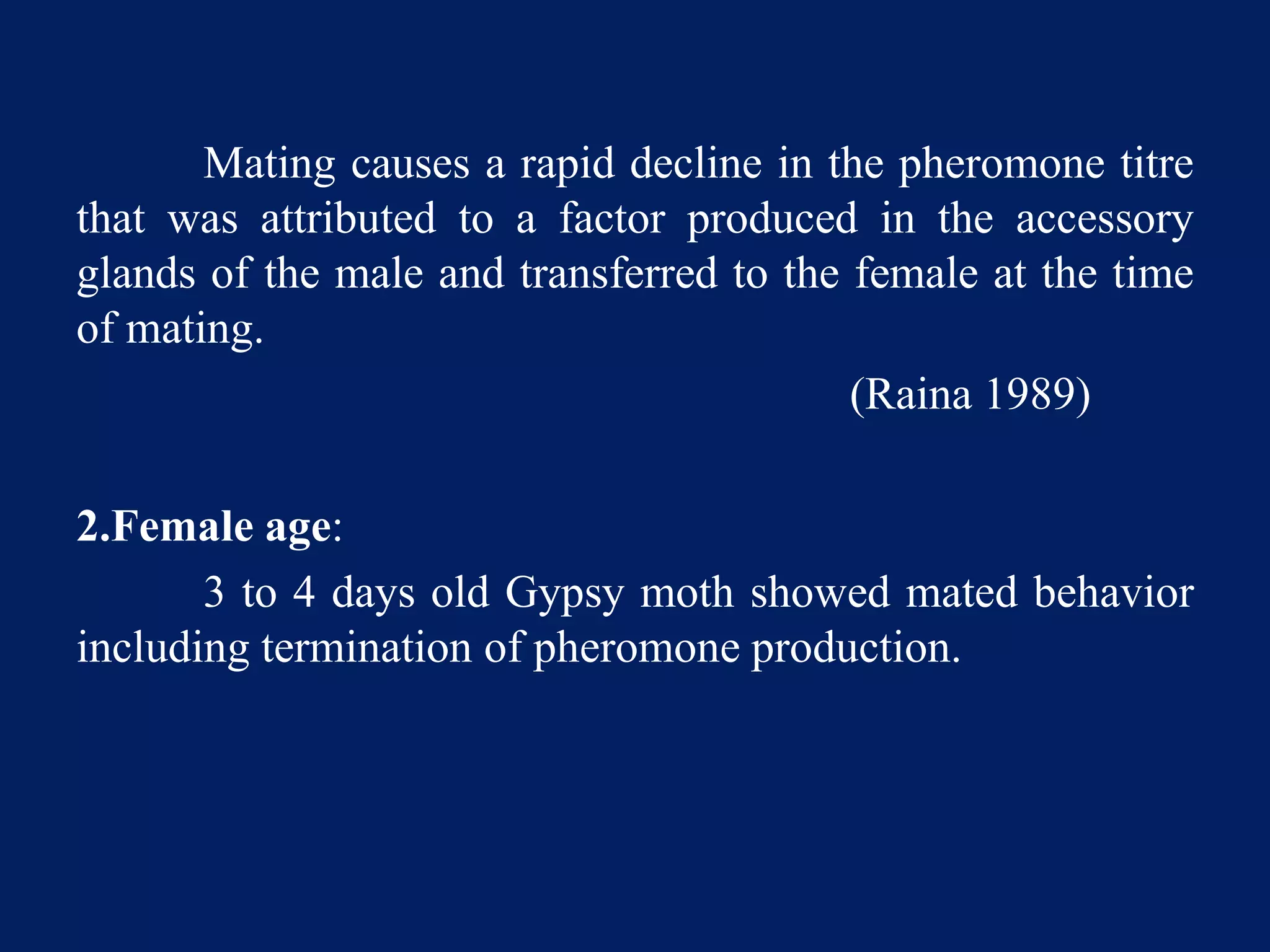 Mating causes a rapid decline in the pheromone titre
that was attributed to a factor produced in the accessory
glands of the male and transferred to the female at the time
of mating.
(Raina 1989)
2.Female age:
3 to 4 days old Gypsy moth showed mated behavior
including termination of pheromone production.
 