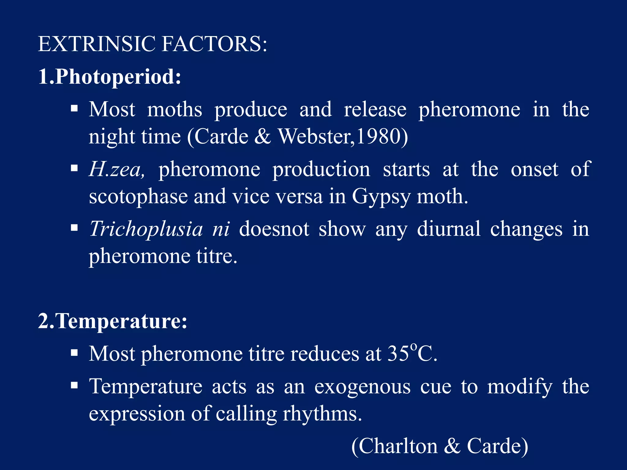 EXTRINSIC FACTORS:
1.Photoperiod:
 Most moths produce and release pheromone in the
night time (Carde & Webster,1980)
 H.zea, pheromone production starts at the onset of
scotophase and vice versa in Gypsy moth.
 Trichoplusia ni doesnot show any diurnal changes in
pheromone titre.
2.Temperature:
 Most pheromone titre reduces at 35o
C.
 Temperature acts as an exogenous cue to modify the
expression of calling rhythms.
(Charlton & Carde)
 