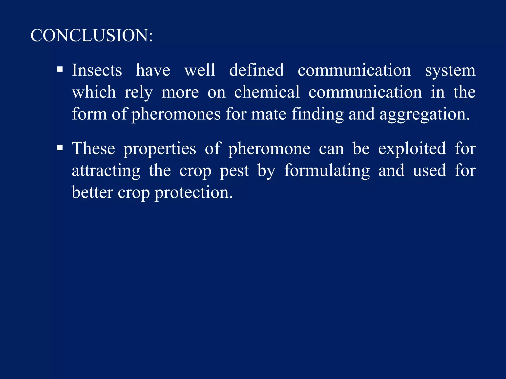 CONCLUSION:
 Insects have well defined communication system
which rely more on chemical communication in the
form of pheromones for mate finding and aggregation.
 These properties of pheromone can be exploited for
attracting the crop pest by formulating and used for
better crop protection.
 
