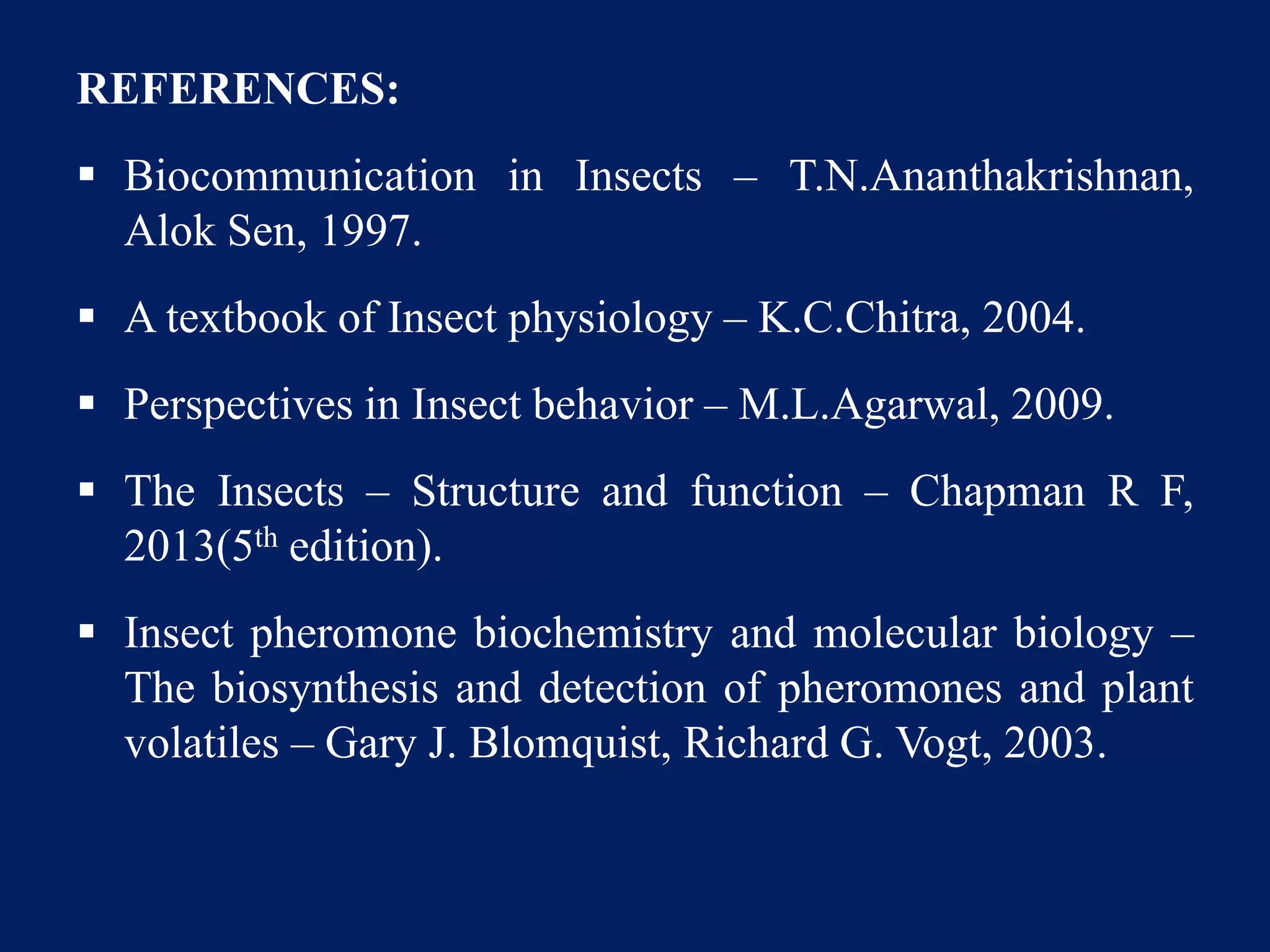 REFERENCES:
 Biocommunication in Insects – T.N.Ananthakrishnan,
Alok Sen, 1997.
 A textbook of Insect physiology – K.C.Chitra, 2004.
 Perspectives in Insect behavior – M.L.Agarwal, 2009.
 The Insects – Structure and function – Chapman R F,
2013(5th edition).
 Insect pheromone biochemistry and molecular biology –
The biosynthesis and detection of pheromones and plant
volatiles – Gary J. Blomquist, Richard G. Vogt, 2003.
 