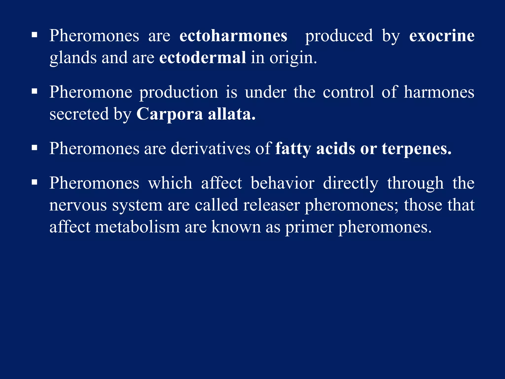  Pheromones are ectoharmones produced by exocrine
glands and are ectodermal in origin.
 Pheromone production is under the control of harmones
secreted by Carpora allata.
 Pheromones are derivatives of fatty acids or terpenes.
 Pheromones which affect behavior directly through the
nervous system are called releaser pheromones; those that
affect metabolism are known as primer pheromones.
 